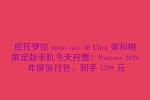 摩托罗拉 moto razr 40 Ultra 柔和桃限定版手机今天开售：Pantone 2024 年度流行色，到手 5399 元